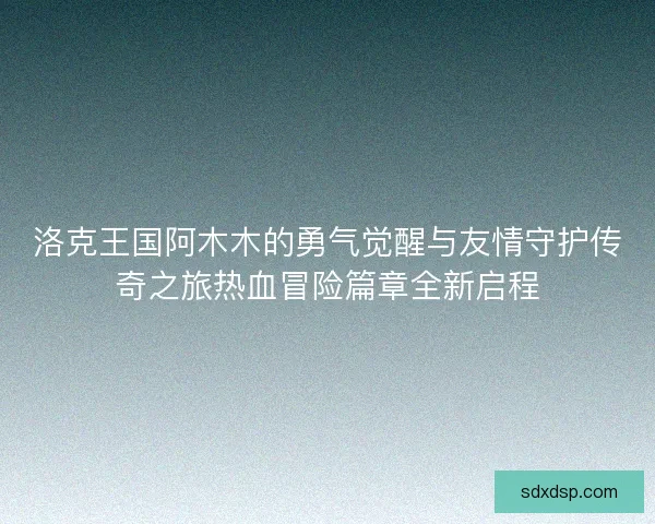 洛克王国阿木木的勇气觉醒与友情守护传奇之旅热血冒险篇章全新启程