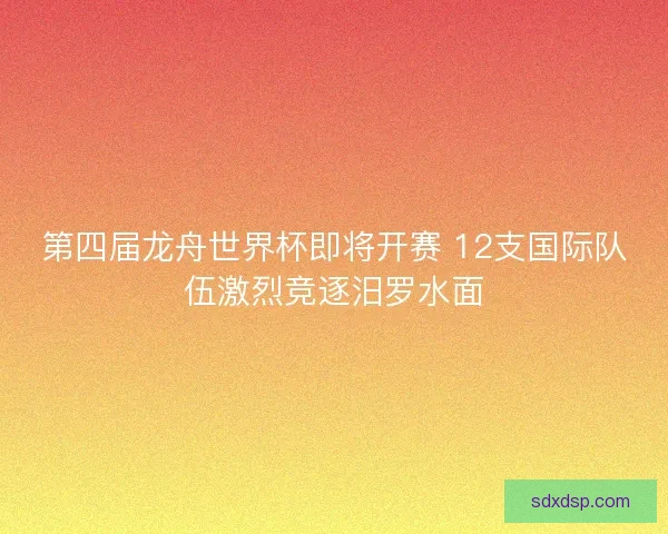 第四届龙舟世界杯即将开赛 12支国际队伍激烈竞逐汨罗水面
