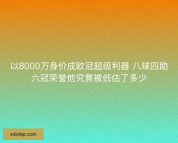 以8000万身价成欧冠超级利器 八球四助六冠荣誉他究竟被低估了多少