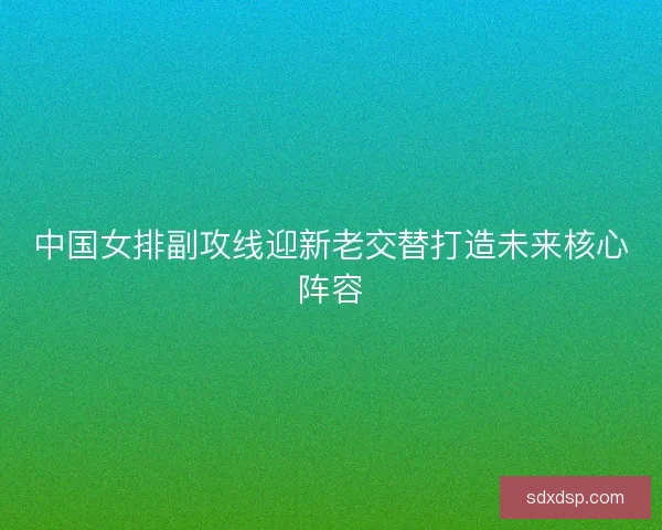 中国女排副攻线迎新老交替打造未来核心阵容