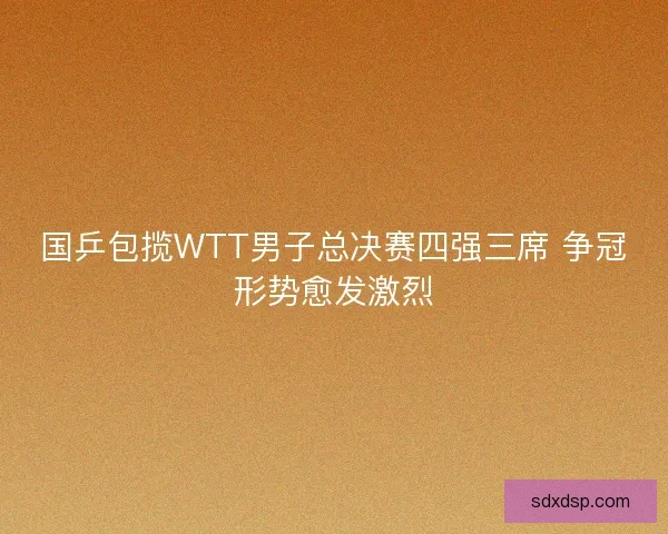 国乒包揽WTT男子总决赛四强三席 争冠形势愈发激烈