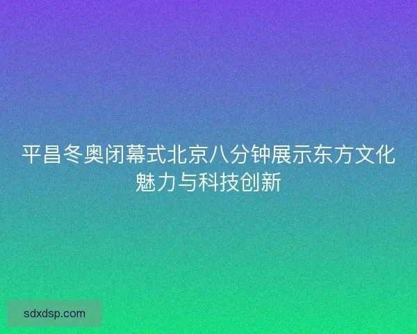 平昌冬奥闭幕式北京八分钟展示东方文化魅力与科技创新